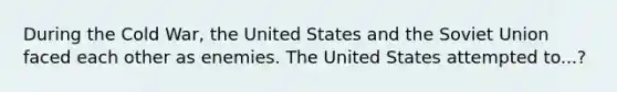 During the Cold War, the United States and the Soviet Union faced each other as enemies. The United States attempted to...?