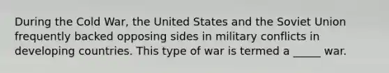 During the Cold War, the United States and the Soviet Union frequently backed opposing sides in military conflicts in developing countries. This type of war is termed a _____ war.