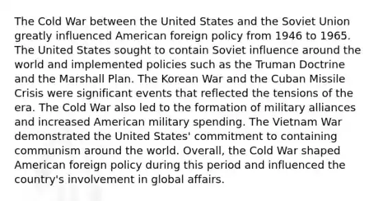 The Cold War between the United States and the Soviet Union greatly influenced American foreign policy from 1946 to 1965. The United States sought to contain Soviet influence around the world and implemented policies such as the Truman Doctrine and the Marshall Plan. The Korean War and the Cuban Missile Crisis were significant events that reflected the tensions of the era. The Cold War also led to the formation of military alliances and increased American military spending. The Vietnam War demonstrated the United States' commitment to containing communism around the world. Overall, the Cold War shaped American foreign policy during this period and influenced the country's involvement in global affairs.