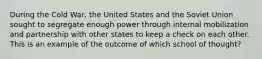 During the Cold War, the United States and the Soviet Union sought to segregate enough power through internal mobilization and partnership with other states to keep a check on each other. This is an example of the outcome of which school of thought?