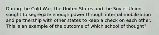 During the Cold War, the United States and the Soviet Union sought to segregate enough power through internal mobilization and partnership with other states to keep a check on each other. This is an example of the outcome of which school of thought?