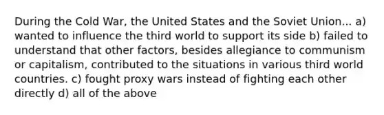 During the Cold War, the United States and the Soviet Union... a) wanted to influence the third world to support its side b) failed to understand that other factors, besides allegiance to communism or capitalism, contributed to the situations in various third world countries. c) fought proxy wars instead of fighting each other directly d) all of the above