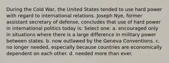 During the Cold War, the United States tended to use hard power with regard to international relations. Joseph Nye, former assistant secretary of defense, concludes that use of hard power in international politics today is: Select one: a. encouraged only in situations where there is a large difference in military power between states. b. now outlawed by the Geneva Conventions. c. no longer needed, especially because countries are economically dependent on each other. d. needed more than ever.