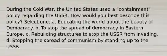 During the Cold War, the United States used a "containment" policy regarding the USSR. How would you best describe this policy? Select one: a. Educating the world about the beauty of Democracy. b. To stop the spread of democracy in Eastern Europe. c. Rebuilding structures to stop the USSR from invading. d. Stopping the spread of communism by standing up to the USSR.