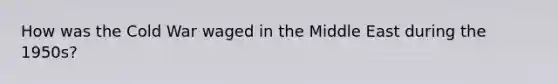 How was the Cold War waged in the Middle East during the 1950s?