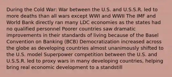 During the Cold War: War between the U.S. and U.S.S.R. led to more deaths than all wars except WWI and WWII The IMF and World Bank directly ran many LDC economies as the states had no qualified personnel Poorer countries saw dramatic improvements in their standards of living because of the Basel Convention on Banking (BCB) Democratization increased across the globe as developing countries almost unanimously shifted to the U.S. model Superpower competition between the U.S. and U.S.S.R. led to proxy wars in many developing countries, helping bring real economic development to a standstill