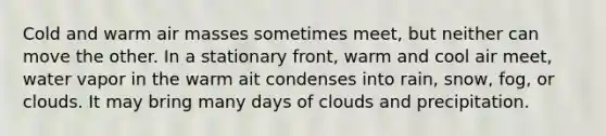 Cold and warm <a href='https://www.questionai.com/knowledge/kxxue2ni5z-air-masses' class='anchor-knowledge'>air masses</a> sometimes meet, but neither can move the other. In a stationary front, warm and cool air meet, water vapor in the warm ait condenses into rain, snow, fog, or clouds. It may bring many days of clouds and precipitation.