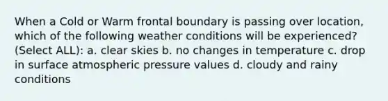 When a Cold or Warm frontal boundary is passing over location, which of the following weather conditions will be experienced? (Select ALL): a. clear skies b. no changes in temperature c. drop in surface atmospheric pressure values d. cloudy and rainy conditions