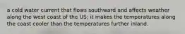 a cold water current that flows southward and affects weather along the west coast of the US; it makes the temperatures along the coast cooler than the temperatures further inland.