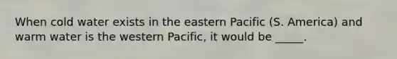 When cold water exists in the eastern Pacific (S. America) and warm water is the western Pacific, it would be _____.