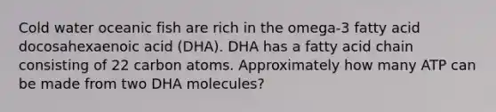 Cold water oceanic fish are rich in the omega-3 fatty acid docosahexaenoic acid (DHA). DHA has a fatty acid chain consisting of 22 carbon atoms. Approximately how many ATP can be made from two DHA molecules?