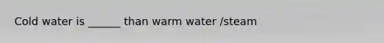 Cold water is ______ than warm water /steam