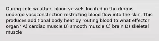 During cold weather, blood vessels located in the dermis undergo vasoconstriction restricting blood flow into the skin. This produces additional body heat by routing blood to what effector organ? A) cardiac muscle B) smooth muscle C) brain D) skeletal muscle