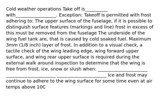 Cold weather operations Take off is__________ with__________________. Exception: Takeoff is permitted with frost adhering to: The upper surface of the fuselage, if it is possible to distinguish surface features (markings and line) frost in excess of this must be removed from the fuselage The underside of the wing fuel tank are, that is caused by cold soaked fuel. Maximum 3mm (1/8 inch) layer of frost. In addition to a visual check, a tactile check of the wing leading edge, wing forward upper surface, and wing rear upper surface is required during the external walk around inspection to determine that the wing is free from frost, ice, snow or slush when: ______________________ ______________________ ______________________ Ice and frost may continue to adhere to the wing surface for some time even at air temps above 10C