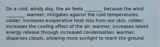 On a cold, windy day, the air feels ________ because the wind ________. warmer; mitigates against the cold temperatures. colder; increases evaporative heat loss from our skin. colder; increases the cooling effect of the air. warmer; increases latent energy release through increased condensation. warmer; disperses clouds, allowing more sunlight to reach the ground.