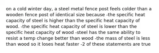 on a cold winter day, a steel metal fence post feels colder than a wooden fence post of identical size because -the specific heat capacity of steel is higher than the specific heat capacity of wood. -the specific heat capacity of steel is lower than the specific heat capacity of wood -steel has the same ability to resist a temp change better than wood -the mass of steel is less than wood so it loses heat faster -2 of these statements are true