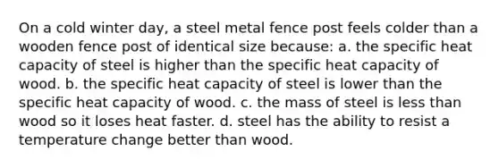 On a cold winter day, a steel metal fence post feels colder than a wooden fence post of identical size because: a. the specific heat capacity of steel is higher than the specific heat capacity of wood. b. the specific heat capacity of steel is lower than the specific heat capacity of wood. c. the mass of steel is less than wood so it loses heat faster. d. steel has the ability to resist a temperature change better than wood.