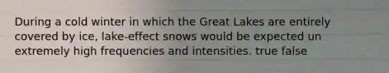 During a cold winter in which the Great Lakes are entirely covered by ice, lake-effect snows would be expected un extremely high frequencies and intensities. true false