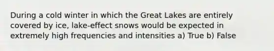 During a cold winter in which the Great Lakes are entirely covered by ice, lake-effect snows would be expected in extremely high frequencies and intensities a) True b) False