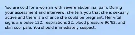 You are cold for a woman with severe abdominal pain. During your assessment and interview, she tells you that she is sexually active and there is a chance she could be pregnant. Her vital signs are pulse 122, respirations 22, blood pressure 96/62, and skin cool pale. You should immediately suspect: