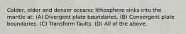 Colder, older and denser oceanic lithosphere sinks into the mantle at: (A) Divergent plate boundaries. (B) Convergent plate boundaries. (C) Transform faults. (D) All of the above.