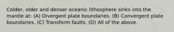 Colder, older and denser oceanic lithosphere sinks into <a href='https://www.questionai.com/knowledge/kHR4HOnNY8-the-mantle' class='anchor-knowledge'>the mantle</a> at: (A) Divergent plate boundaries. (B) Convergent plate boundaries. (C) Transform faults. (D) All of the above.