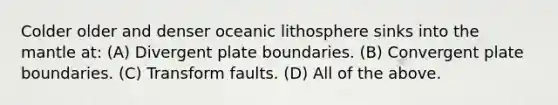 Colder older and denser oceanic lithosphere sinks into the mantle at: (A) Divergent plate boundaries. (B) Convergent plate boundaries. (C) Transform faults. (D) All of the above.