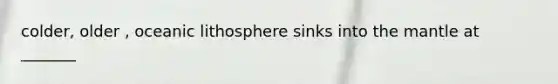 colder, older , oceanic lithosphere sinks into the mantle at _______