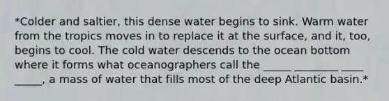 *Colder and saltier, this dense water begins to sink. Warm water from the tropics moves in to replace it at the surface, and it, too, begins to cool. The cold water descends to the ocean bottom where it forms what oceanographers call the _____ ________ ____ _____, a mass of water that fills most of the deep Atlantic basin.*