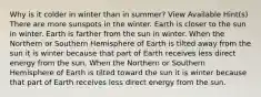 Why is it colder in winter than in summer? View Available Hint(s) There are more sunspots in the winter. Earth is closer to the sun in winter. Earth is farther from the sun in winter. When the Northern or Southern Hemisphere of Earth is tilted away from the sun it is winter because that part of Earth receives less direct energy from the sun. When the Northern or Southern Hemisphere of Earth is tilted toward the sun it is winter because that part of Earth receives less direct energy from the sun.