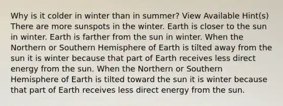 Why is it colder in winter than in summer? View Available Hint(s) There are more sunspots in the winter. Earth is closer to the sun in winter. Earth is farther from the sun in winter. When the Northern or Southern Hemisphere of Earth is tilted away from the sun it is winter because that part of Earth receives less direct energy from the sun. When the Northern or Southern Hemisphere of Earth is tilted toward the sun it is winter because that part of Earth receives less direct energy from the sun.