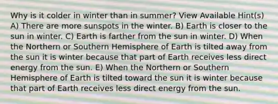 Why is it colder in winter than in summer? View Available Hint(s) A) There are more sunspots in the winter. B) Earth is closer to the sun in winter. C) Earth is farther from the sun in winter. D) When the Northern or Southern Hemisphere of Earth is tilted away from the sun it is winter because that part of Earth receives less direct energy from the sun. E) When the Northern or Southern Hemisphere of Earth is tilted toward the sun it is winter because that part of Earth receives less direct energy from the sun.