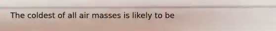 The coldest of all air masses is likely to be