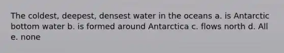 The coldest, deepest, densest water in the oceans a. is Antarctic bottom water b. is formed around Antarctica c. flows north d. All e. none