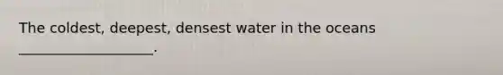 The coldest, deepest, densest water in the oceans ___________________.