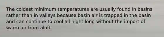 The coldest minimum temperatures are usually found in basins rather than in valleys because basin air is trapped in the basin and can continue to cool all night long without the import of warm air from aloft.