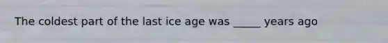 The coldest part of the last ice age was _____ years ago