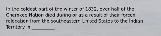 In the coldest part of the winter of 1832, over half of the Cherokee Nation died during or as a result of their forced relocation from the southeastern United States to the Indian Territory in __________.