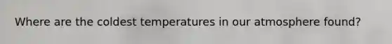 Where are the coldest temperatures in our atmosphere found?