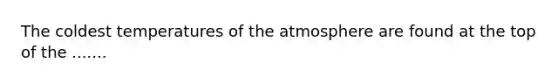 The coldest temperatures of the atmosphere are found at the top of the .......