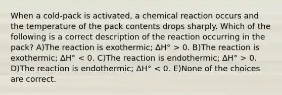 When a cold-pack is activated, a chemical reaction occurs and the temperature of the pack contents drops sharply. Which of the following is a correct description of the reaction occurring in the pack? A)The reaction is exothermic; ∆H° > 0. B)The reaction is exothermic; ∆H° 0. D)The reaction is endothermic; ∆H° < 0. E)None of the choices are correct.