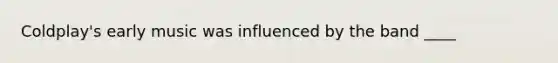 Coldplay's early music was influenced by the band ____