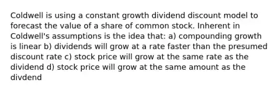 Coldwell is using a constant growth dividend discount model to forecast the value of a share of common stock. Inherent in Coldwell's assumptions is the idea that: a) compounding growth is linear b) dividends will grow at a rate faster than the presumed discount rate c) stock price will grow at the same rate as the dividend d) stock price will grow at the same amount as the divdend