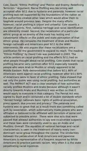 Cole, David. "Ethnic Profiling" and "Patriot and Enemy: Redefining Terrorism." Argument: Racial Profiling was becoming well accepted after 9/11 due to hysteria and paranoia; however racial profiling was not supported by the foundations of the nation so the authorities created other laws which would allow them to loophole around previous laws. Despite the many efforts however, racial profiling is unjust and unlawful. Cole asserts a number of points. First, national heritage and racial identification are inherently mixed. Second, the racialization of a particular ethnic group as an enemy of the state has lasting and catastrophic effects on the public and state perception of that ethnic group. He compares the treatment of Arab and Muslim foreign nationals and Americans post 9/11 to the WWII internments. He also argues that these racializations are a justification for the government to expand its reach. The reading "Ethnic Profiling" by David Cole was published in 2003. The article centers on racial profiling and the effects 9/11 had on what people thought about racial profiling. Cole states that racial profiling became very common after 9/11 especially towards people who were Arab or Muslim or simply appeared to be Middle Eastern. Polls demonstrated that before 9/11 80% of Americans were against racial profiling; however after 9/11 60% of Americans were in favor of ethnic profiling. Data showed that not only the public was using racial profiling, but authorities as well. The PATRIOT ACT was a clear example of how authorities racially profiled Muslims and Arabs because although it wasn't directly towards Arabs and Muslims it was written so that it would apply to everyone in that category. The Patriot Act was signed by Bush and it contained a lot of double standards which "denied foreign nationals basic rights of political association, press speech, due process and privacy." The paranoia and hysteria was so great that as a result there was something called guilt by association, which automatically made people who were affiliated or believed to be affiliated with terrorism of some sort, subjected to possible arrest . There were also acts that were passed that allowed authorities to spy and incarcerate suspects and these laws were constantly used to spy on Arabs and Muslims. Overall: The equation of national heritage and racial characteristic is seen in the treatment of nearly every non-dominant racial group throughout the course. The similarities between the persecution of Arab Americans and Japanese Americans is representative of a frequent response by White Americans to practice patriotic racism. Very often it is the state perpetrating racial injustices.