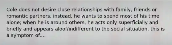 Cole does not desire close relationships with family, friends or romantic partners. instead, he wants to spend most of his time alone; when he is around others, he acts only superficially and briefly and appears aloof/indifferent to the social situation. this is a symptom of....