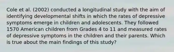 Cole et al. (2002) conducted a longitudinal study with the aim of identifying developmental shifts in which the rates of depressive symptoms emerge in children and adolescents. They followed 1570 American children from Grades 4 to 11 and measured rates of depressive symptoms in the children and their parents. Which is true about the main findings of this study?