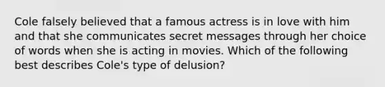 Cole falsely believed that a famous actress is in love with him and that she communicates secret messages through her choice of words when she is acting in movies. Which of the following best describes Cole's type of delusion?