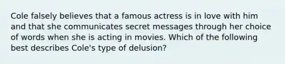 Cole falsely believes that a famous actress is in love with him and that she communicates secret messages through her choice of words when she is acting in movies. Which of the following best describes Cole's type of delusion?