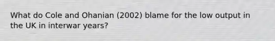 What do Cole and Ohanian (2002) blame for the low output in the UK in interwar years?