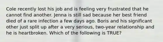 Cole recently lost his job and is feeling very frustrated that he cannot find another. Jenna is still sad because her best friend died of a rare infection a few days ago. Boris and his significant other just split up after a very serious, two-year relationship and he is heartbroken. Which of the following is TRUE?